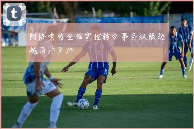 阿隆索将全面掌控转会事务权限超越马帅罗帅
