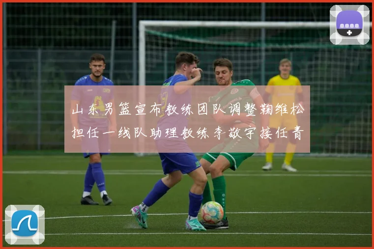山东男篮宣布教练团队调整鞠维松担任一线队助理教练李敬宇接任青年队主教练