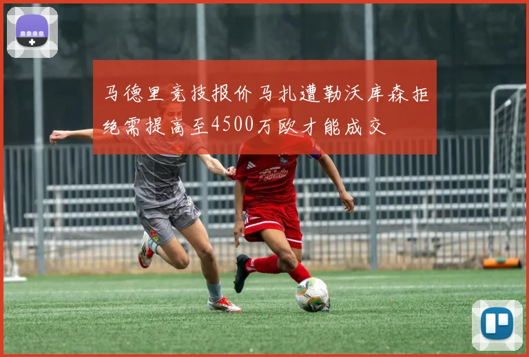 马德里竞技报价马扎遭勒沃库森拒绝需提高至4500万欧才能成交