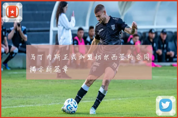 马丁内斯正式加盟切尔西签约合同揭示新篇章