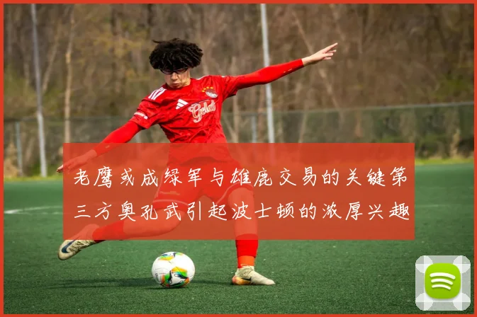 老鹰或成绿军与雄鹿交易的关键第三方奥孔武引起波士顿的浓厚兴趣