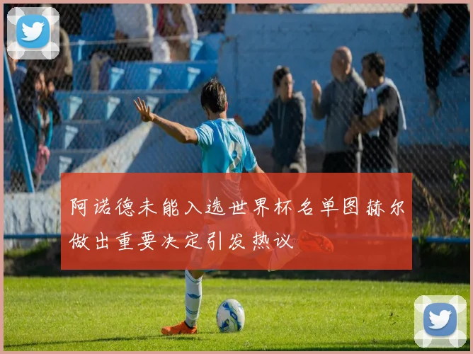阿诺德未能入选世界杯名单图赫尔做出重要决定引发热议