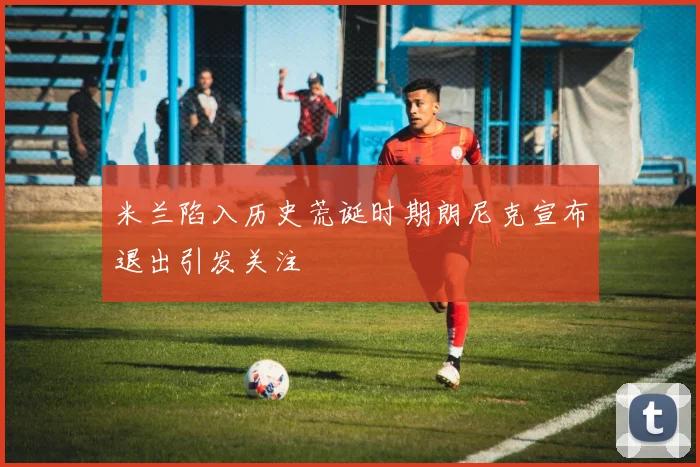 米兰陷入历史荒诞时期朗尼克宣布退出引发关注