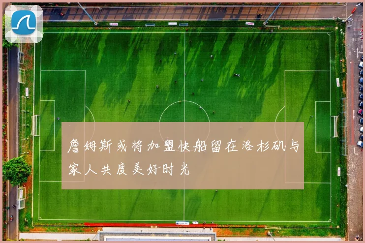 詹姆斯或将加盟快船留在洛杉矶与家人共度美好时光