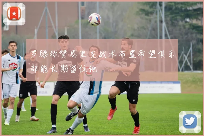 罗滕称赞恩里克战术布置希望俱乐部能长期留住他
