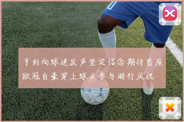 亨利向球迷发声坚定信念期待首座欧冠自豪穿上球衣参与游行庆祝