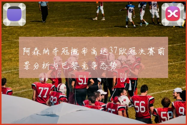 阿森纳夺冠概率高达37欧冠决赛前景分析与巴黎竞争态势