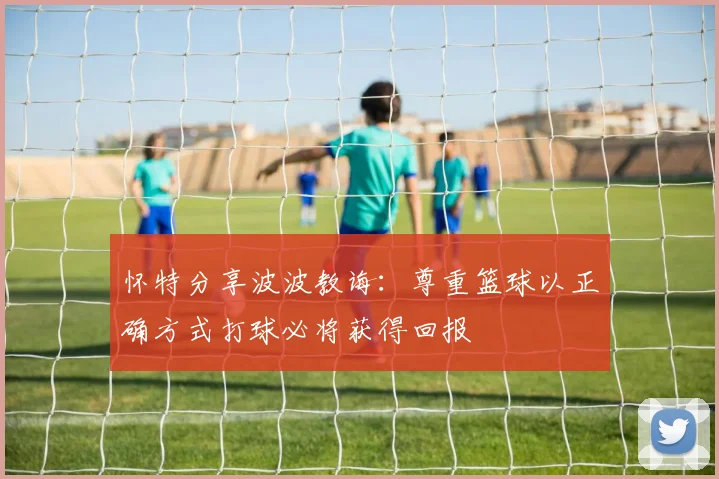 怀特分享波波教诲：尊重篮球以正确方式打球必将获得回报