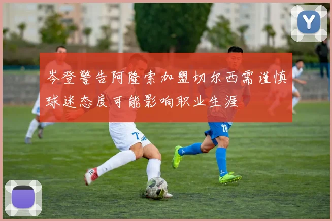 岑登警告阿隆索加盟切尔西需谨慎球迷态度可能影响职业生涯
