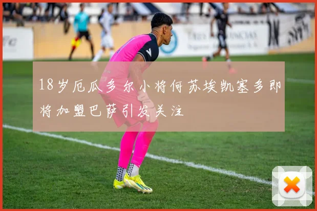 18岁厄瓜多尔小将何苏埃凯塞多即将加盟巴萨引发关注