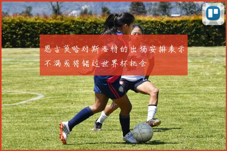 恩古莫哈对斯洛特的出场安排表示不满或将错过世界杯机会