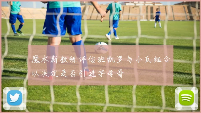 魔术新教练评估班凯罗与小瓦组合以决定是否引进字母哥