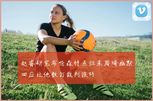 赵睿研究布伦森特点归来周琦幽默回应让他教打裁判技巧