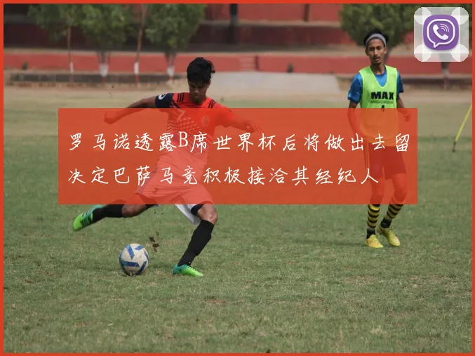 罗马诺透露B席世界杯后将做出去留决定巴萨马竞积极接洽其经纪人