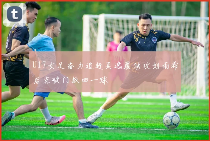 U17女足奋力追赶吴逸晨助攻刘雨希后点破门扳回一球