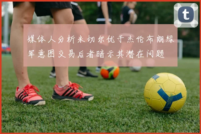 媒体人分析米切尔优于杰伦布朗绿军意图交易后者暗示其潜在问题