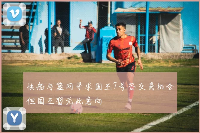 快船与篮网寻求国王7号签交易机会但国王暂无此意向
