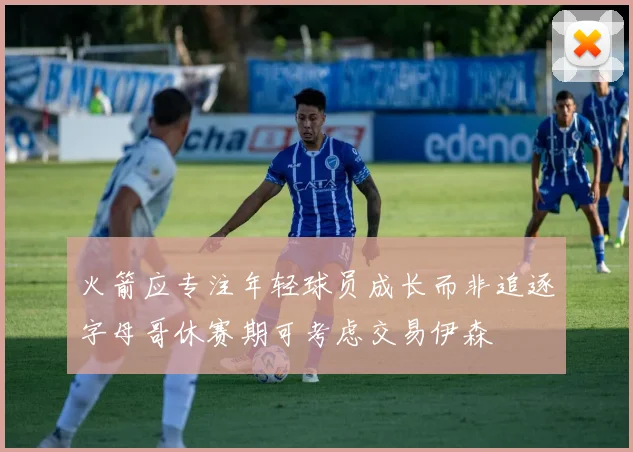 火箭应专注年轻球员成长而非追逐字母哥休赛期可考虑交易伊森