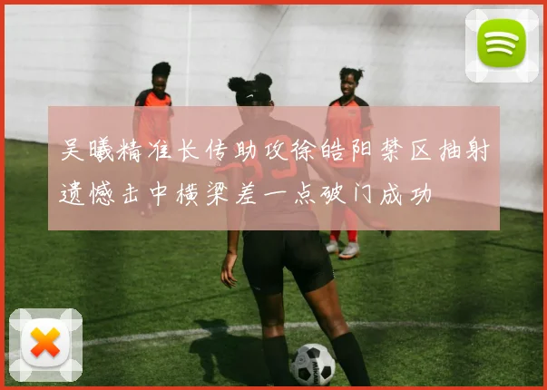 吴曦精准长传助攻徐皓阳禁区抽射遗憾击中横梁差一点破门成功