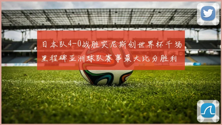 日本队4-0战胜突尼斯创世界杯千场里程碑亚洲球队赛事最大比分胜利