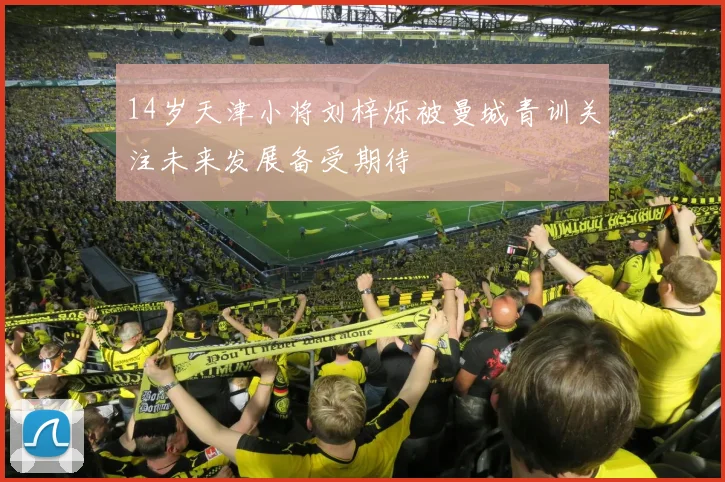 14岁天津小将刘梓烁被曼城青训关注未来发展备受期待