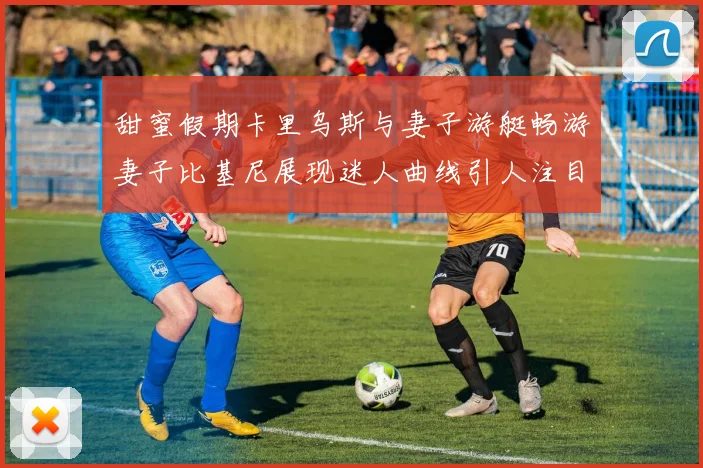 甜蜜假期卡里乌斯与妻子游艇畅游妻子比基尼展现迷人曲线引人注目