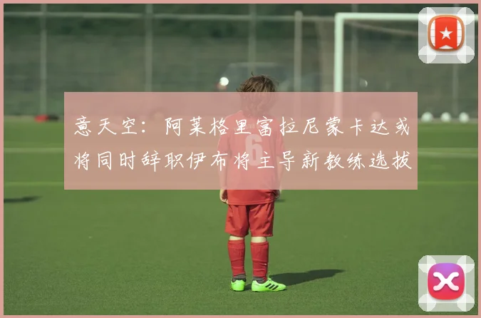 意天空：阿莱格里富拉尼蒙卡达或将同时辞职伊布将主导新教练选拔工作