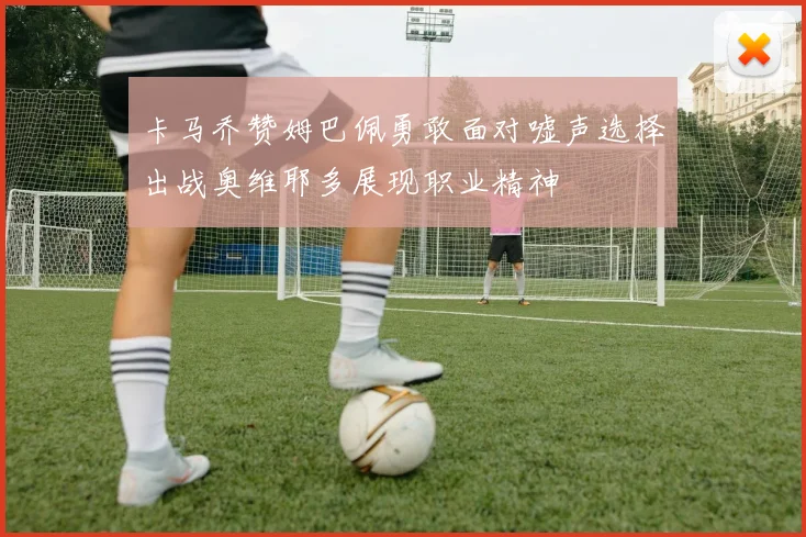 卡马乔赞姆巴佩勇敢面对嘘声选择出战奥维耶多展现职业精神