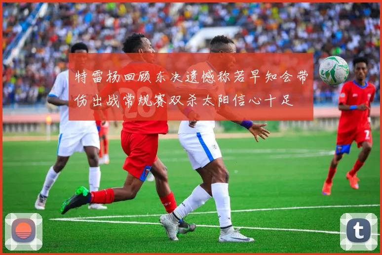 特雷杨回顾东决遗憾称若早知会带伤出战常规赛双杀太阳信心十足